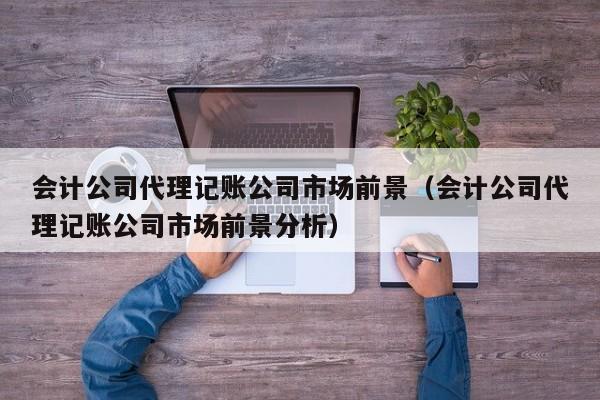 会计公司代理记账公司市场前景（会计公司代理记账公司市场前景分析）