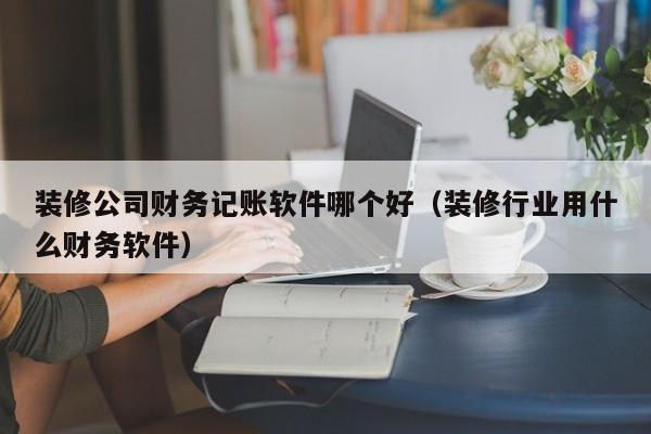 装修公司财务记账软件哪个好(装修行业用什么财务软件)