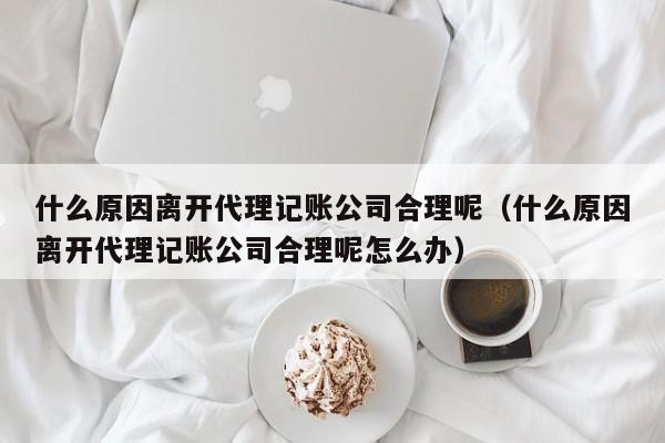 什么原因离开代理记账公司合理呢（什么原因离开代理记账公司合理呢怎么办）