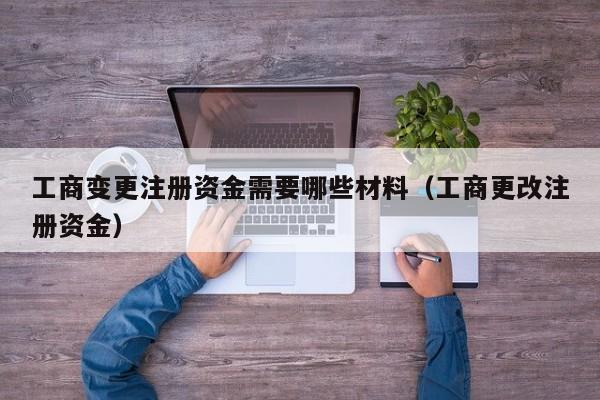 工商变更注册资金需要哪些材料（工商更改注册资金）