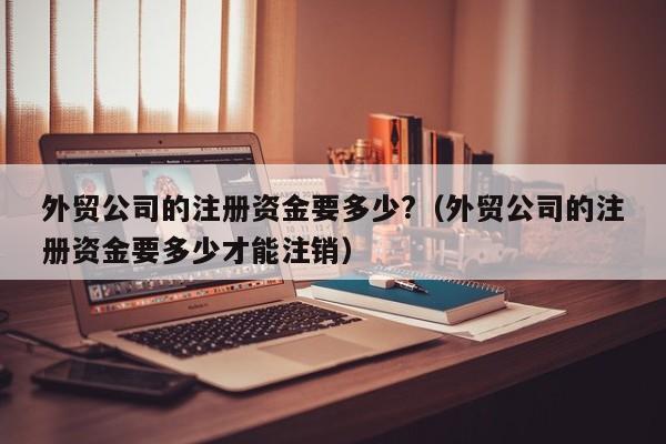 外贸公司的注册资金要多少?（外贸公司的注册资金要多少才能注销）