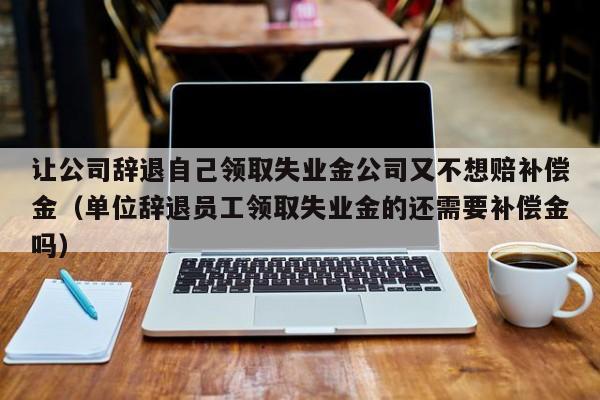 让公司辞退自己领取失业金公司又不想赔补偿金（单位辞退员工领取失业金的还需要补偿金吗）