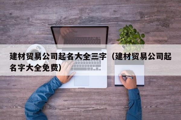 建材贸易公司起名大全三字（建材贸易公司起名字大全免费）