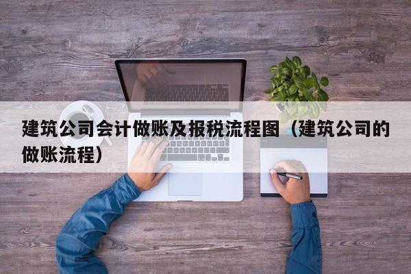 建筑公司会计做账及报税流程图（建筑公司的做账流程）