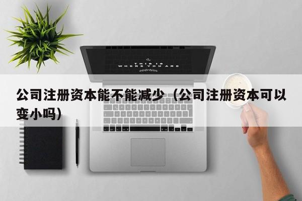 公司注册资本能不能减少（公司注册资本可以变小吗）