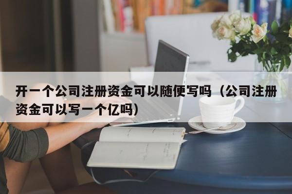 开一个公司注册资金可以随便写吗（公司注册资金可以写一个亿吗）