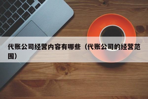 代账公司经营内容有哪些（代账公司的经营范围）