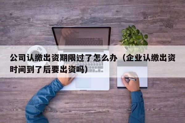 公司认缴出资期限过了怎么办（企业认缴出资时间到了后要出资吗）