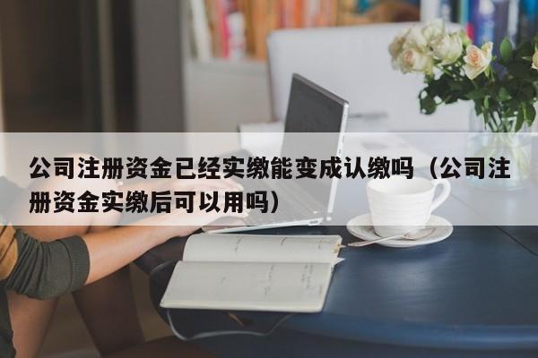 公司注册资金已经实缴能变成认缴吗（公司注册资金实缴后可以用吗）