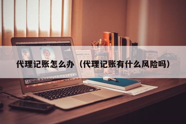 代理记账怎么办（代理记账有什么风险吗）