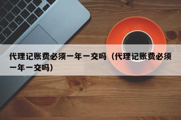代理记账费必须一年一交吗（代理记账费必须一年一交吗）