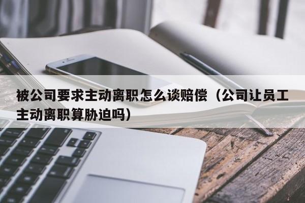被公司要求主动离职怎么谈赔偿（公司让员工主动离职算胁迫吗）