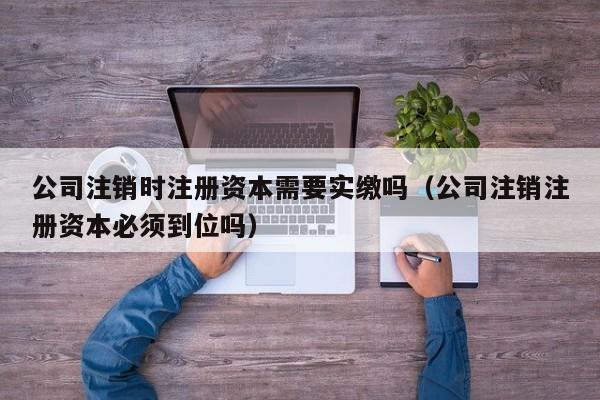 公司注销时注册资本需要实缴吗（公司注销注册资本必须到位吗）