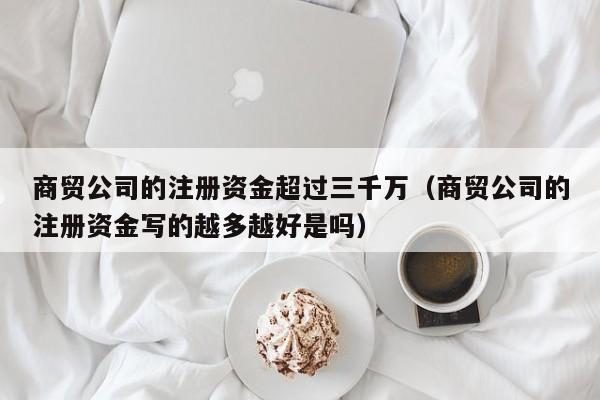 商贸公司的注册资金超过三千万（商贸公司的注册资金写的越多越好是吗）