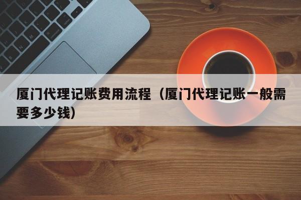 厦门代理记账费用流程（厦门代理记账一般需要多少钱）