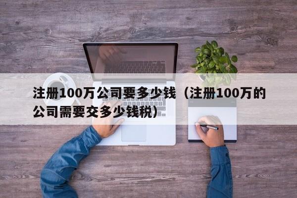 注册100万公司要多少钱（注册100万的公司需要交多少钱税）