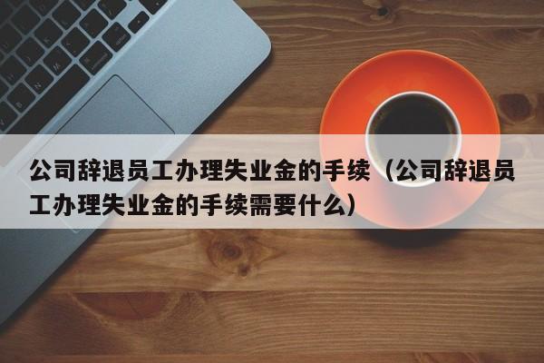 公司辞退员工办理失业金的手续（公司辞退员工办理失业金的手续需要什么）