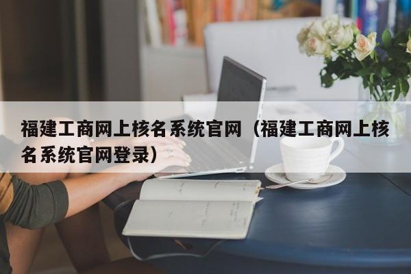 福建工商网上核名系统官网（福建工商网上核名系统官网登录）