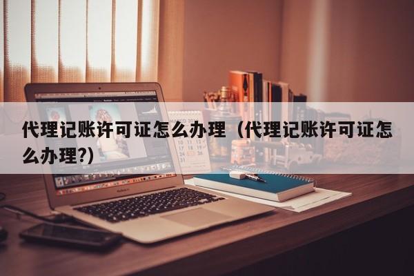代理记账许可证怎么办理（代理记账许可证怎么办理?）