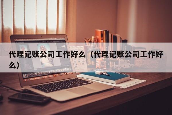 代理记账公司工作好么（代理记账公司工作好么）