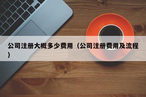 公司注册大概多少费用（公司注册费用及流程）