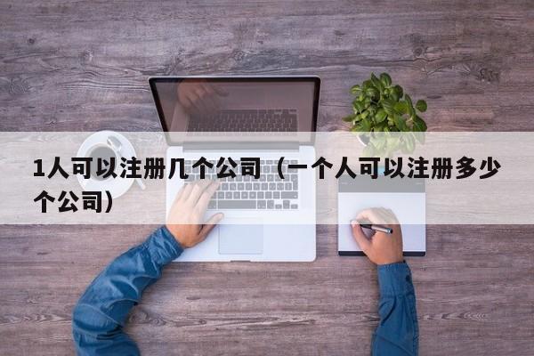 1人可以注册几个公司（一个人可以注册多少个公司）