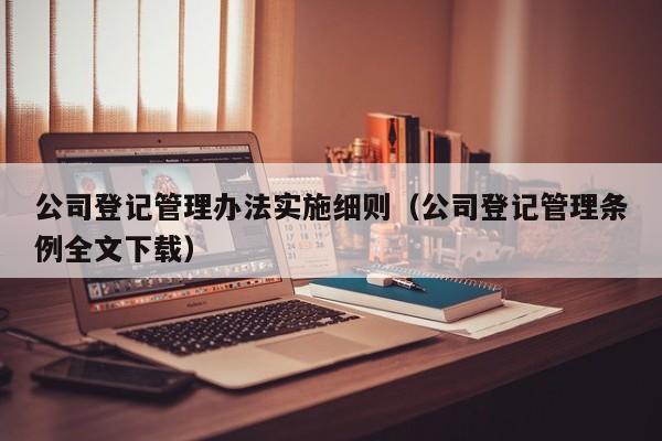 公司登记管理办法实施细则（公司登记管理条例全文下载）
