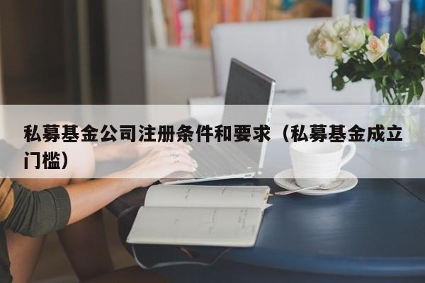 私募基金公司注册条件和要求（私募基金成立门槛）