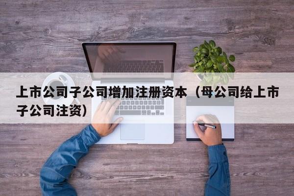 上市公司子公司增加注册资本（母公司给上市子公司注资）