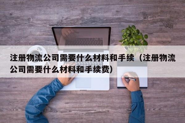 注册物流公司需要什么材料和手续（注册物流公司需要什么材料和手续费）
