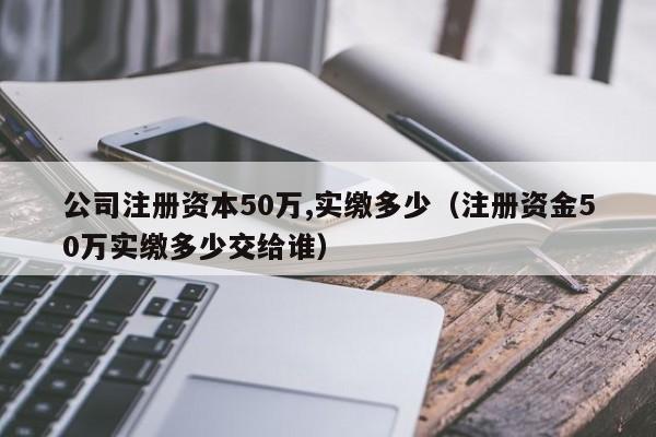 公司注册资本50万,实缴多少（注册资金50万实缴多少交给谁）