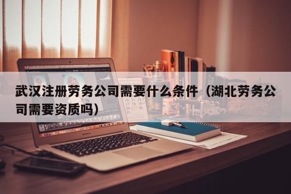 武汉注册劳务公司需要什么条件（湖北劳务公司需要资质吗）
