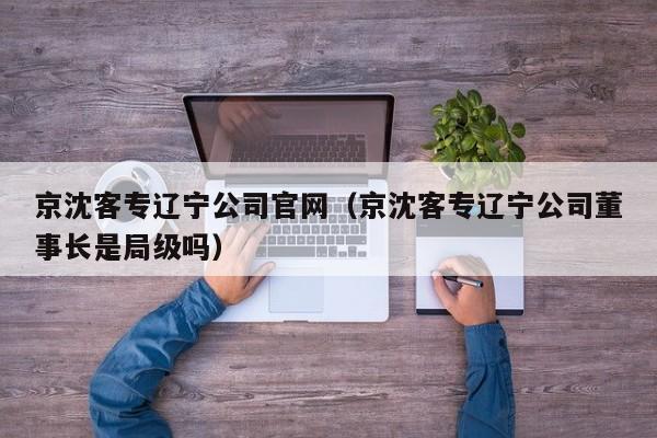 京沈客专辽宁公司官网（京沈客专辽宁公司董事长是局级吗）