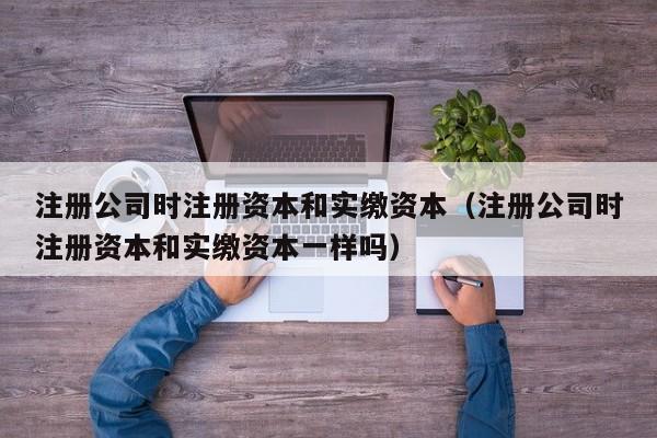 注册公司时注册资本和实缴资本（注册公司时注册资本和实缴资本一样吗）