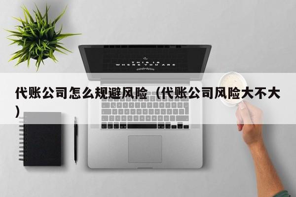 代账公司怎么规避风险（代账公司风险大不大）