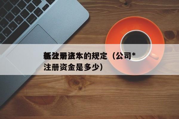 新公司法*低注册资本的规定（公司*低注册资金是多少）