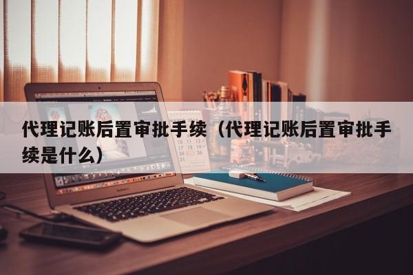 代理记账后置审批手续（代理记账后置审批手续是什么）