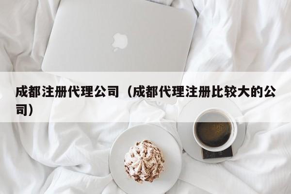 成都注册代理公司（成都代理注册比较大的公司）