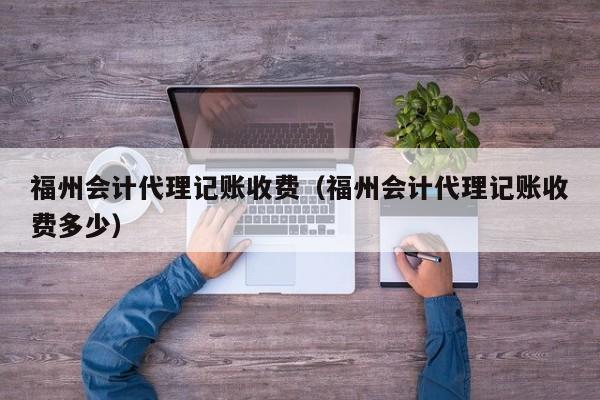 福州会计代理记账收费（福州会计代理记账收费多少）