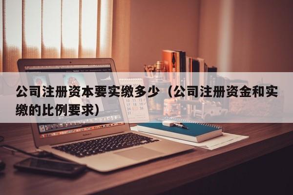 公司注册资本要实缴多少（公司注册资金和实缴的比例要求）