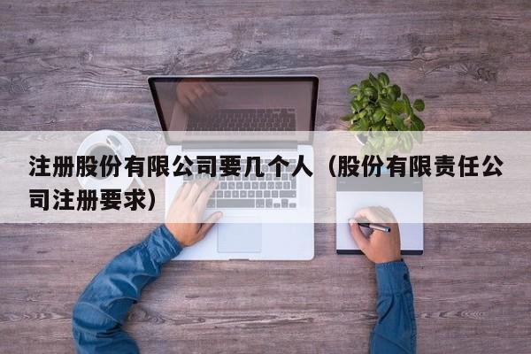 注册股份有限公司要几个人（股份有限责任公司注册要求）