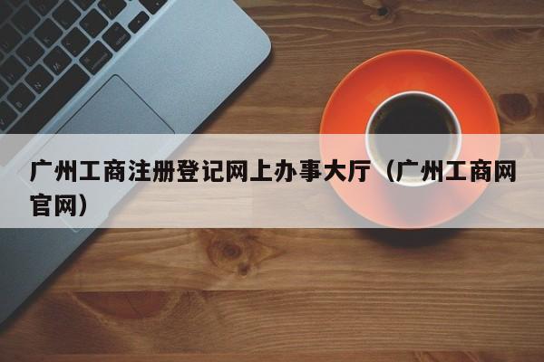广州工商注册登记网上办事大厅(广州工商网官网)