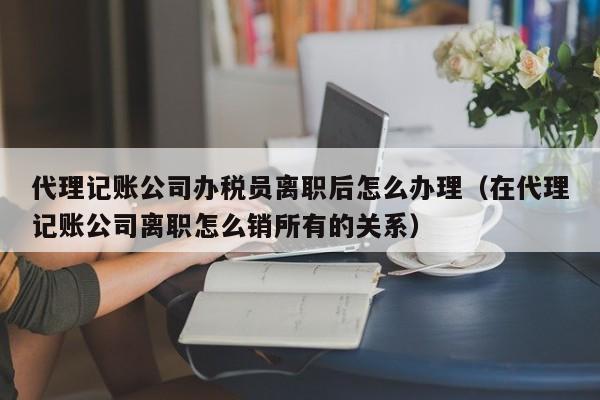 代理记账公司办税员离职后怎么办理（在代理记账公司离职怎么销所有的关系）