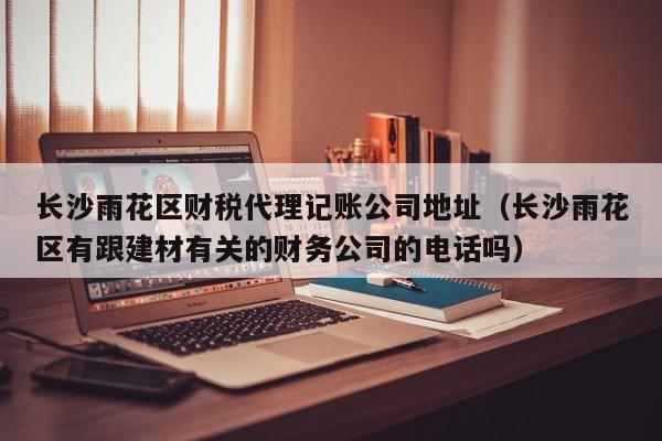 长沙雨花区财税代理记账公司地址（长沙雨花区有跟建材有关的财务公司的电话吗）