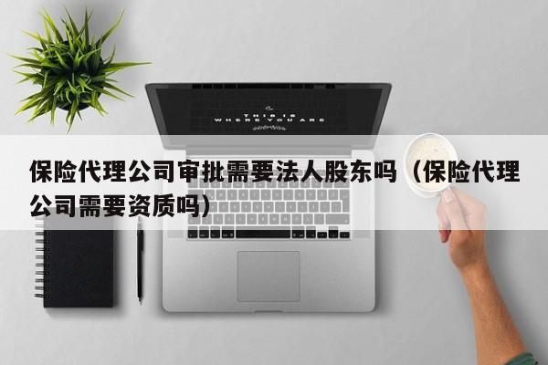 保险代理公司审批需要法人股东吗（保险代理公司需要资质吗）