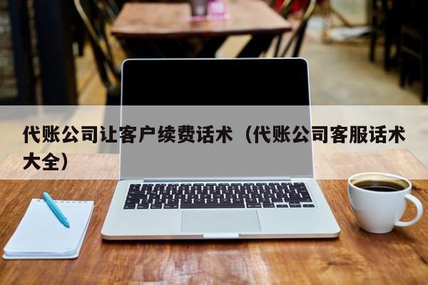 代账公司让客户续费话术（代账公司客服话术大全）