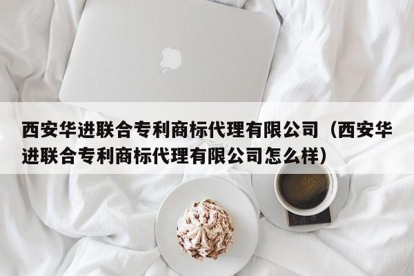 西安华进联合专利商标代理有限公司（西安华进联合专利商标代理有限公司怎么样）