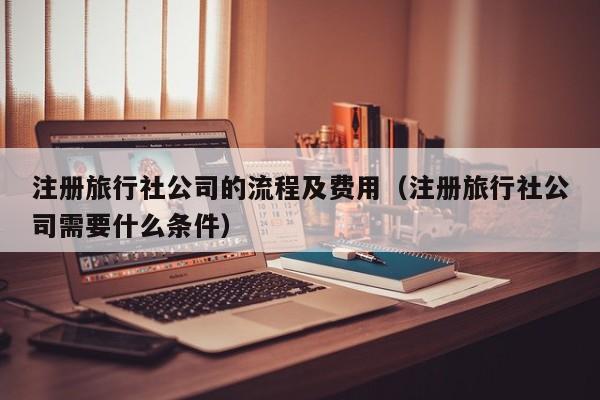 注册旅行社公司的流程及费用（注册旅行社公司需要什么条件）
