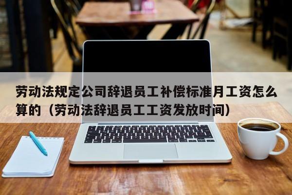 劳动法规定公司辞退员工补偿标准月工资怎么算的（劳动法辞退员工工资发放时间）