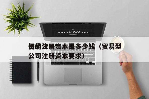 贸易公司*低的注册资本是多少钱（贸易型公司注册资本要求）